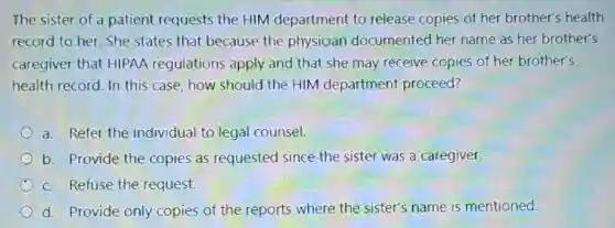 The sister of a patient requests the HIM department to release copies of her brother's health
record to her. She states that because the physician documented her name as her brother's
caregiver that HIPAA regulations apply and that she may receive copies of her brother's
health record. In this case, how should the HIM department proceed?
a. Refer the individual to legal counsel.
b. Provide the copies as requested since the sister was a caregiver.
c. Refuse the request.
d. Provide only copies of the reports where the sister's name is mentioned.