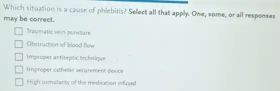 Which situation is a cause of phlebitis? Select all that apply. One some, or all responses
may be correct.
Traumatic vein puncture
Obstruction of blood flow
Improper antiseptic technique
Improper catheter securement device
High osmolarity of the medication infused