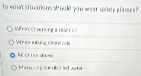In what situations should you wear safety glasses?
When observing a reaction
When mixing chemicals
All of the above
Measuring out distilled water