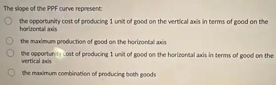 The slope of the PPF curve represent:
the opportunity cost of producing 1 unit of good on the vertical axis in terms of good on the
horizontal axis
the maximum production of good on the horizontal axis
the opportunity cost of producing 1 unit of good on the horizontal axis in terms of good on the
vertical axis
the maximum combination of producing both goods
