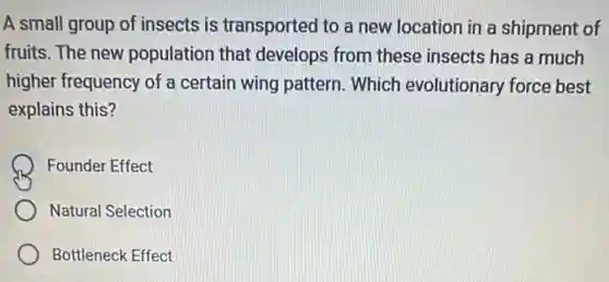 A small group of insects is transported to a new location in a shipment of
fruits. The new population that develops from these insects has a much
higher frequency of a certain wing pattern Which evolutionary force best
explains this?
Founder Effect
Natural Selection
Bottleneck Effect
