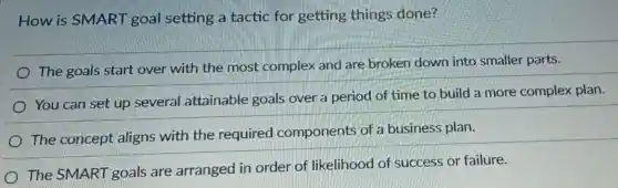 How is SMART goal setting a tactic for getting things done?
The goals start over with the most complex and are broken down into smaller parts.
You can set up several attainable goals over a period of time to build a more complex plan.
The concept aligns with the required components of a business plan.
The SMART goals are arranged in order of likelihood of success or failure.