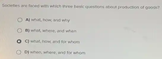 Societies are faced with which three basic questions about production of goods?
A) what, how, and why
B) what, where, and when
C) what, how, and for whom
D) when, where, and for whom