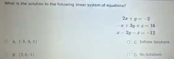 What is the solution to the following linear system of equations?
2x+y=-2
-x+3y+z=16
x-2y-z=-12
A. (-3,4,1)
C. Infinite Solutions
B. (3,4,-1)
D. No Solutions