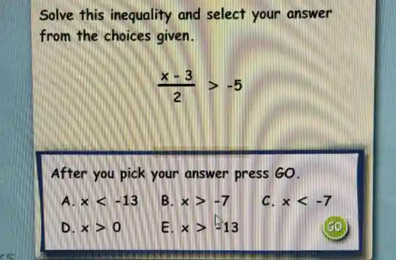 Solve this inequality and select your answer
from the choices given.
(x-3)/(2)gt -5
After you pick your answe press GO.
A. xlt -13
B. xgt -7
C. xlt -7
D. xgt 0
Ell xgt -13