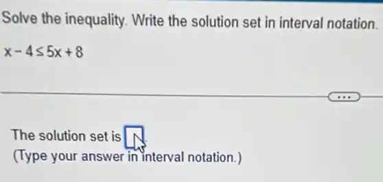 Solve the inequality.Write the solution set in interval notation.
x-4leqslant 5x+8
The solution set is square 
(Type your answer in interval notation.)