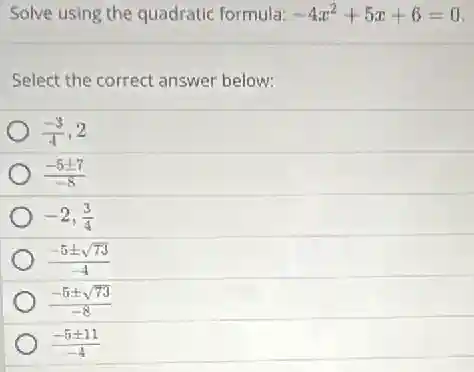 Solve using the quadratic formula: -4x^2+5x+6=0
Select the correct answer below:
(-3)/(4),2
(-5pm 7)/(-8)
-2,(3)/(4)
(-5pm sqrt (73))/(-4)
(-5pm sqrt (73))/(-8)
(-5pm 11)/(-4)