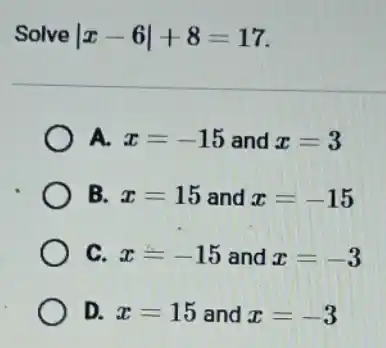 Solve vert x-6vert +8=17
A. x=-15 and x=3
B. x=15 and x=-15
C. x=-15 and x=-3
D. x=15 and x=-3