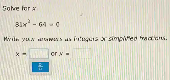 Solve for x.
81x^2-64=0
Write your answers as integers or simplified fractions.
x= square  or x= square