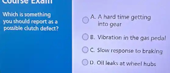 Which is something
you should report as a
possible clutch defect?
A. A hard time getting
into gear
B. Vibration in the gas pedal
C. Slow response to braking
D. Oil leaks at wheel hubs