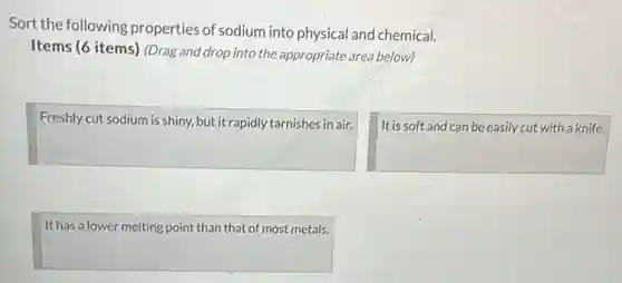 Sort the following properties of sodium into physical and chemical.
Items (6 items) (Drag and drop into the appropriate area below)
square
square
square
