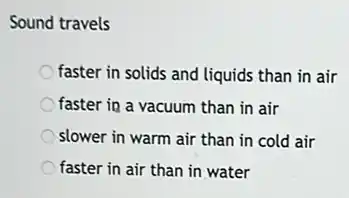 Sound travels
faster in solids and liquids than in air
faster in a vacuum than in air
slower in warm air than in cold air
faster in air than in water