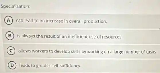 Specialization:
A can lead to an increase in overall production.
B is always the result of an inefficient use of resources
C allows workers to develop skills by working on a large number of tasks
D leads to greater self-sufficiency.
