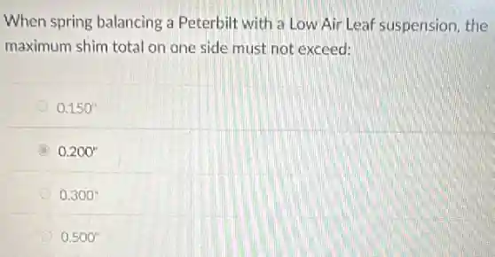 When spring balancing a Peterbilt with a Low Air Leaf suspension, the
maximum shim total on one side must not exceed:
0.150''
0.200''
0.300''
0.500''
