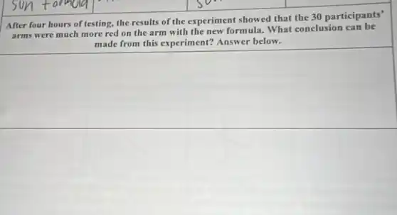 square
After four hours of testing, the results of the experiment showed that the 30 participants'
arms were much more red on the arm with the new formula.What conclusion can be
made from this experim ent? Answer below.
square