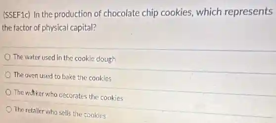 (SSEF1c) In the production of chocolate chip cookies, which represents
the factor of physical capital?
The water used in the cookie dough
The oven used to bake the cookies
The worker who decorates the cookies
The retailer who sells the cookies