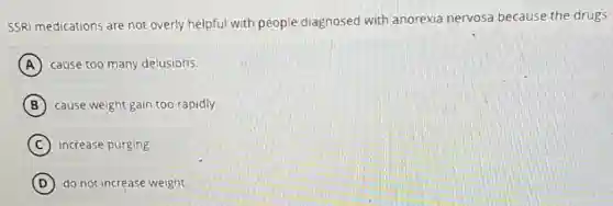 SSRI medications are not overly helpful with people diagnosed with anorexia nervosa because the drugs
A cause too many delusions.
B cause weight gain too rapidly.
C increase purging.
D do not increase weight.