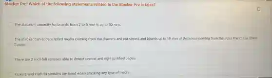 Stacker Pro: Which of the following statements related to the Stacker Pro is false?
The stacker's capacity for boards from 2 to 5 mm is up to 50 mm.
The stacker can accept rolled media coming from the drawers and cut sheets and boards up to 10 mm of thickness coming from the input tray or the Sheet
Feeder.
There are 2 roof-full sensors able to detect central and right justified pages.
Kickers and Path IN sensors are used when stacking any type of media.