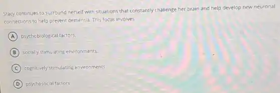 Stacy continues to surround herself with situations that constantly challenge her brain and help develop new neuronal
connections to help prevent dementia. This focus involves
A psychobiological factors.
B socially stimulating environments.
C cognitively stimulating environments.
D psychosocial factors.