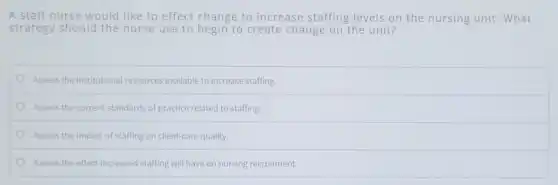 A staff nurse would like to effect change to increase staffing levels on the nursing unit. What
strategy should the nurse use to begin to create change on the unit?
Assess the institutional resources available to increase staffing.
Assess the current standards of practice related to staffing.
Assess the impact of staffing on client-care quality.
Assess the effect increased staffing will have on nursing recruitment.