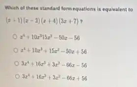 Which of these standard form equations is equivalent to
(x+1)(x-2)(x+4)(3x+7)
x^4+10x^315x^2-50x-56
x^4+10x^3+15x^2-50x+56
3x^4+16x^3+3x^2-66x-56
3x^4+16x^3+3x^2-66x+56