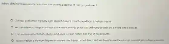 Which statement accurately describes the earning potential of college graduates?
College graduates typically earn about 5%  more than those without a college degree.
As the minimum wage continues to increase, college graduates and nongraduates are earning similar salaries.
The earning potential of college graduates is much higher than that of nongraduates.
Those without a college degree.tend to receive higher benefit levels and this balances out the earnings potential with college graduates.
