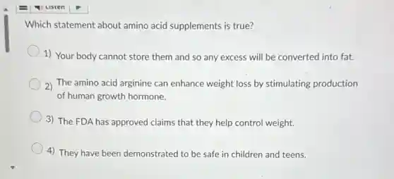 Which statement about amino acid supplements is true?
1) Your body cannot store them and so any excess will be converted into fat.
2) The amino acid arginine can enhance weight loss by stimulating production
of human growth hormone.
3) The FDA has approved claims that they help control weight.
4) They have been demonstrated to be safe in children and teens.