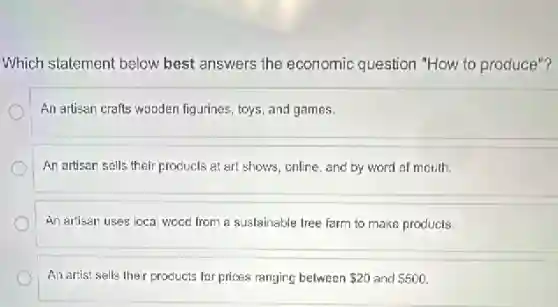 Which statement below best answers the economic question "How to produce "?
An artisan crafts wooden figurines, toys, and games.
An artisan salls their products at art shows , online, and by word of mouth.
An artisen uses loca wood from a sustainable tree farm to make products
An artist salls their products for prices ranging between 20 and 500
