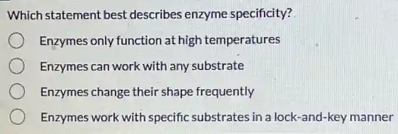 Which statement best describes enzyme specificity?
Enzymes only function at high temperatures
Enzymes can work with any substrate
Enzymes change their shape frequently
Enzymes work with specific substrates in a lock-and-key manner