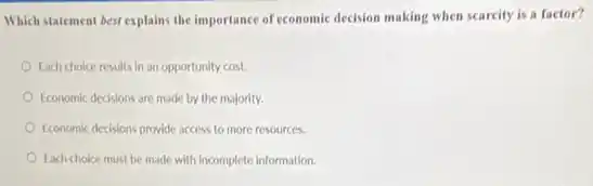 Which statement best explains the importance of economic decision making when scarcity is a factor?
Each choice results in an opportunity cost.
Economic decisions are made by the majority.
Economic decisions provide access to more resources.
Each choice must be made with incomplete information.