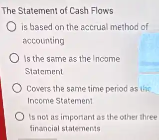 The Statement of Cash Flows
is based on the accrual method of
accounting
Is the same as the Income
Statement
Covers the same time period as the
Income Statement
Is not as important as the other three
financial statements