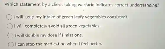 Which statement by a client taking warfarin indicates correct understanding?
1 will keep my intake of green leafy vegetables consistent.
I will completely avoid all green vegetables.
) I will double my dose if I miss one.
(1) I can stop the medication when I feel better.