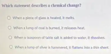 Which statement describes a chemical change?
When a piece of glass is heated, it melts.
When a lump of coal is burned, it releases heat.
When a teaspoon of table salt is added to water, it dissolves.
When a lump of silver is hammered, it flattens into a thin sheet.