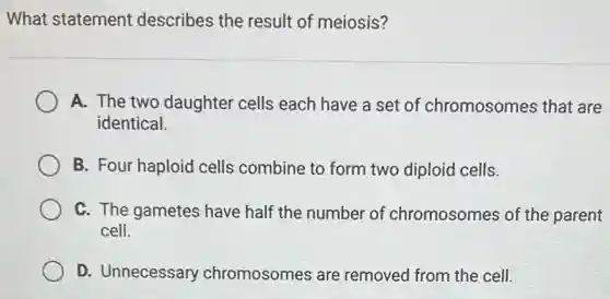 What statement describes the result of meiosis?
A. The two daughter cells each have a set of chromosomes that are
identical.
B. Four haploid cells combine to form two diploid cells.
C. The gametes have half the number of chromosomes of the parent
cell.
D. Unnecessary chromosomes are removed from the cell.