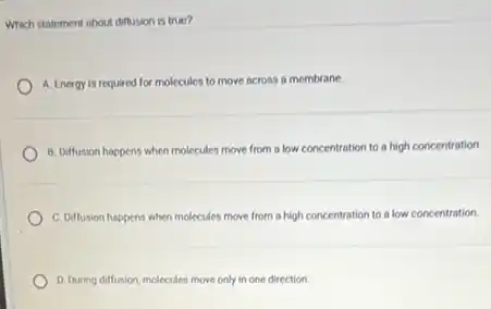 Which statement about diffusion is true?
A. Energy is required for molecules to move across a membrane.
B. Diffusion happens when molecules move from a low concentration to a high concentration
C. Diffusion happens when molecules move from a high concentration to a low concentration.
D. During diffusion, molecules move only in one direction.