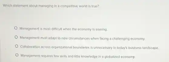 Which statement about managing In a competitive world is true?
Management is most difficult when the economy is soaring
Management must adapt to new circumstances when facing a challenging economy.
Collaboration across organizational boundaries is unnecessary in today's business landscape.
Management requires few skills and little knowledge in a globalized economy.