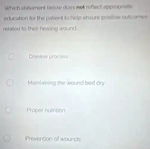 Which statement below does not reflect appropriate
education for the patient to help ensure positive outcomes
related to their healing wound
Disease process
Maintaining the wound bed dry
Proper nutrition
Prevention of wounds