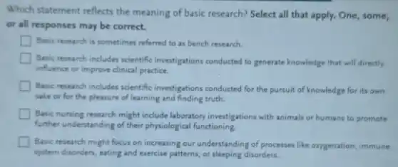 Which statement reflects the meaning of basic research? Select all that apply. One, some,
or all responses may be correct.
Basic research is sometimes referred to as bench research.
Basic research includes scientific investigations conducted to generate knowledge that will directly
influence or improve clinical practice.
Basic research includes scientific investigations conducted for the pursuit of knowledge for its own
sake or for the pleasure of learning and finding truth.
Basic nursing research might include laboratory investigations with animals or humans to promote
further understanding of their physiological functioning.
Basic research might focus on increasing our understanding of processes like oxygenation, immune
system disorders, eating and exercise patterns, or sleeping disorders.