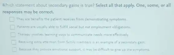 Which statement about secondary gains is true? Select all that apply. One , some, or all
responses may be correct.
They are benefits the patient receives from demonstrating symptoms.
Patients are usually able to fulfill social but not employment obligations.
Therapy involves learning ways to communicate needs more effectively.
Receiving extra attention from family members is an example of a secondary gain.
Because they provide emotional support, it may be difficult to give up the symptoms.