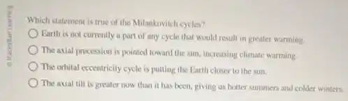 Which statement is true of the Milankovitch cycles?
Earth is not currently a part of any cycle that would result in greater warming.
The axial precession is pointed toward the sun increasing climate warming
The orbital eccentricity cycle is putting the Earth closer to the sun.
The axial tilt is greater now than it has been, giving us hotter summers and colder winters