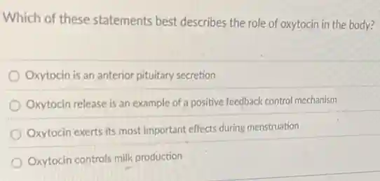 Which of these statements best describes the role of oxytocin in the body?
Oxytocin is an anterior pituitary secretion
Oxytocin release is an example of a positive feedback control mechanism
Oxytocin exerts its most important effects during menstruation
Oxytocin controls milk production