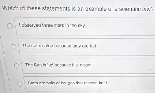 Which of these statements is an example of a scientific law?
I observed three stars in the sky.
The stars shine because they are hot.
The Sun is hot because it is a star.
Stars are balls of hot gas that release heat.