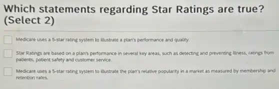 Which statements regarding Star Ratings are true?
(Select 2)
Medicare uses a 5-star rating system to illustrate a plan's performance and quality.
Star Ratings are based on a plan's performance in several key areas.such as detecting and preventing illness, ratings from
patients, patient safety and customer service.
Medicare uses a 5-star rating system to illustrate the plan's relative popularity in a market as measured by membership and
retention rates.