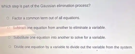 Which step is part of the Gaussian elimination process?
Factor a common term out of all equations.
Subtract one equation from another to eliminate a variable.
Substitute one equation into another to solve for a variable.
Divide one equation by a variable to divide out the variable from the system.