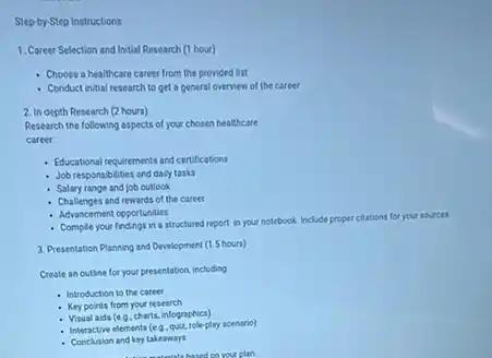 Step-by-Step Instructions
1. Career Selection and Initial Research (1 hour)
- Choose a healthcare career from the provided list
Conduct intial research to get a general overview of the career
2. Indepth Research (2 hours)
Research the following aspects of your chosen healthcare
career
Educational requirements and certifications
Job responsibilities and daily tasks
Salary range and job outlook
Challenges and rewards of the career
- Advancement opportunities
Comple your findings in a structured report in your notebook. Include proper clations for your sources.
3. Presentation Planning and Development (1.5 hours)
Create an outine for your presentation, including
Introduction to the career
Key points from your research
- Visual aids (e Q. charts.infographics)
internetive elements (e 9. Quiz-role-play scenerie)
Conclusion and key takeaways
hased cover plan