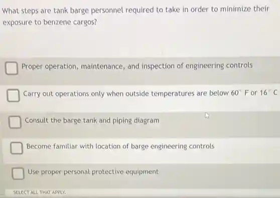 What steps are tank barge personnel required to take in order to minimize their
exposure to benzene cargos?
Proper operation maintenance, and inspection of engineering controls
Carry out operations only when outside temperatures are below 60^circ F or 16^circ C
Consult the barge tank and piping diagram
Become familiar with location of barge engineering controls
Use proper personal protective equipment