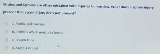 Strains and Sprains are often mistaken with injuries to muscles. What does a sprain injury
present that strain injury does not present?
a. Painful and swelling
b. Tendons attach muscle to bones
c. Broken bone
d. Stage 4 wound