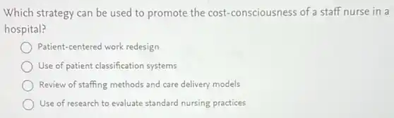 Which strategy can be used to promote the cost-consciousness of a staff nurse in a
hospital?
Patient-centered work redesign
Use of patient classification systems
Review of staffing methods and care delivery models
Use of research to evaluate standard nursing practices