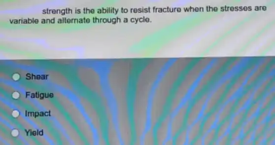 strength is the ability to resist fracture when the stresses are
variable and alternate through a cycle.
Shear
Fatigue
Impact
Yield