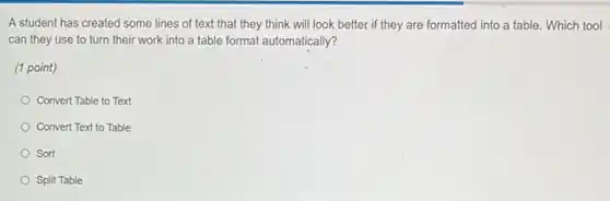 A student has created some lines of text that they think will look better if they are formatted into a table. Which tool
can they use to turn their work into a table format automatically?
(1 point)
Convert Table to Text
Convert Text to Table
Sort
Split Table